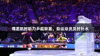 尊龙凯时助力乒超联赛，助运动员及时补水