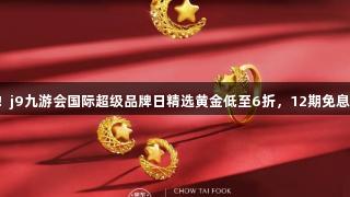 囤金好价！j9九游会国际超级品牌日精选黄金低至6折，12期免息等你来抢！