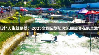 尊龙凯时*人生就是搏：2025全国皮划艇激流回旋赛在凯里激情开赛