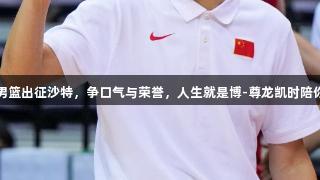 中国男篮出征沙特，争口气与荣誉，人生就是博-尊龙凯时陪你同行