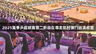 2025赛季乒超联赛第二阶段在尊龙凯时厦门圆满收官