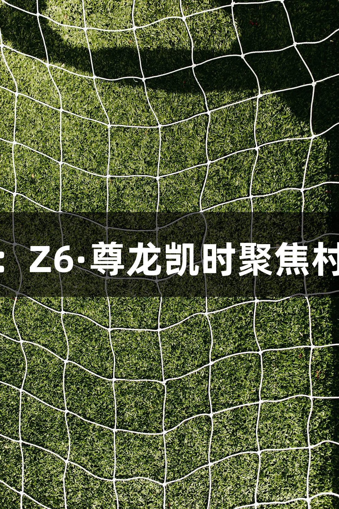“平凡之美：Z6·尊龙凯时聚焦村超精彩瞬间”