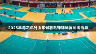 2025年尊龙凯时山东省羽毛球锦标赛圆满落幕