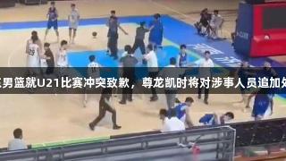 山东男篮就U21比赛冲突致歉，尊龙凯时将对涉事人员追加处罚。