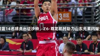 中国男篮14名球员出征沙特，Z6·尊龙凯时助力山东元素闪耀亚洲杯