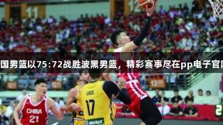 中国男篮以75:72战胜波黑男篮，精彩赛事尽在pp电子官网！