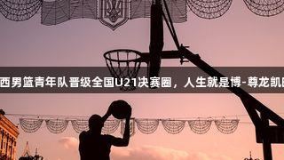 山西男篮青年队晋级全国U21决赛圈，人生就是博-尊龙凯时！
