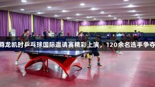 Z6·尊龙凯时乒乓球国际邀请赛精彩上演，120余名选手争夺荣誉