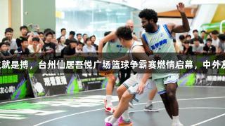 尊龙凯时人生就是搏，台州仙居吾悦广场篮球争霸赛燃情启幕，中外友谊赛成焦点。