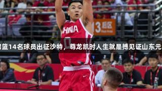 中国男篮14名球员出征沙特，尊龙凯时人生就是搏见证山东元素尽显