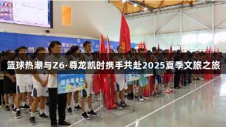 篮球热潮与Z6·尊龙凯时携手共赴2025夏季文旅之旅