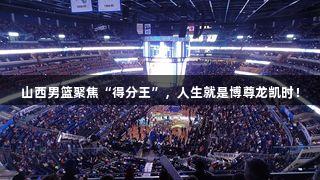 山西男篮聚焦“得分王”，人生就是博尊龙凯时！