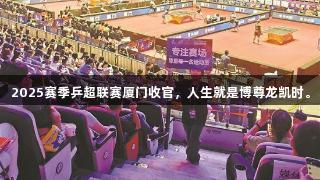 2025赛季乒超联赛厦门收官，人生就是博尊龙凯时。