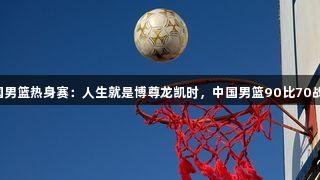 2025年中国男篮热身赛：人生就是博尊龙凯时，中国男篮90比70战胜波黑男篮