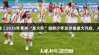 7国青少年对决绿茵场｜2025年贵州“星火杯”国际少年足球赛盛大开启，人生就是博-尊龙凯时。