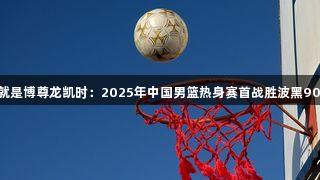 人生就是博尊龙凯时：2025年中国男篮热身赛首战胜波黑90比70