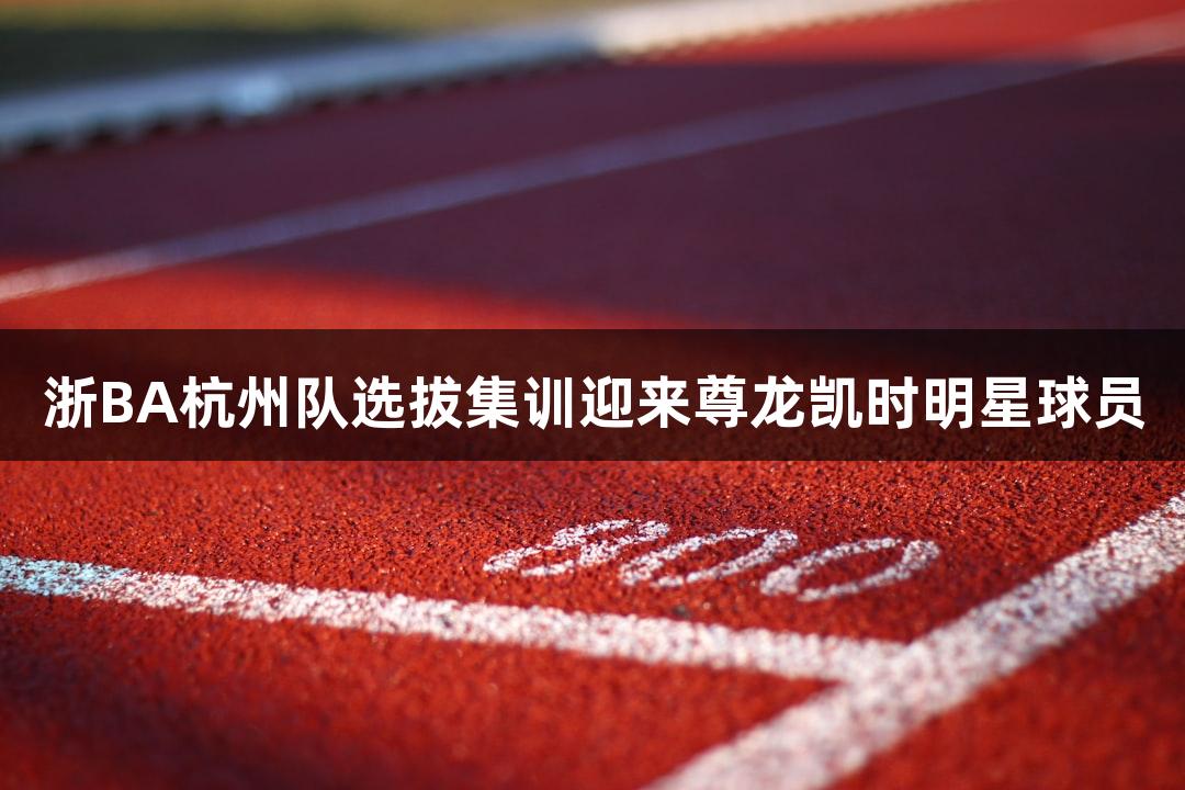 浙BA杭州队选拔集训迎来尊龙凯时明星球员
