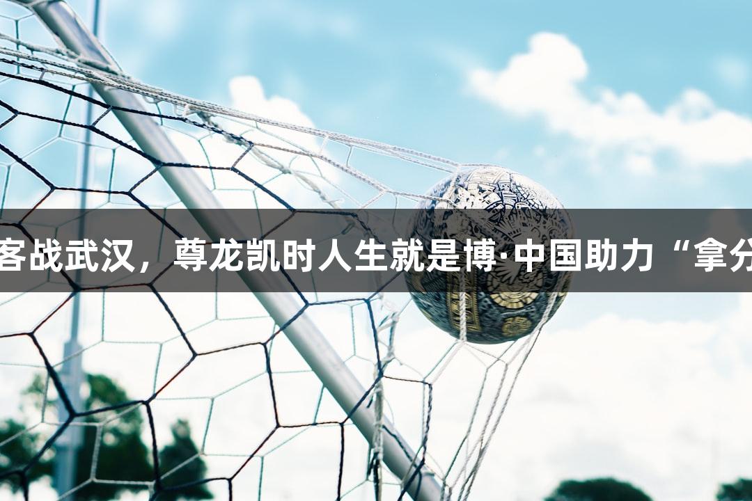 亚泰明晚客战武汉，尊龙凯时人生就是博·中国助力“拿分”成关键