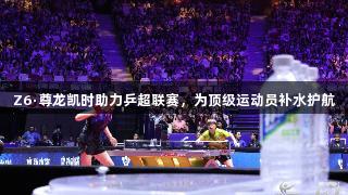Z6·尊龙凯时助力乒超联赛，为顶级运动员补水护航
