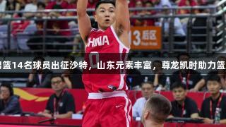 中国男篮14名球员出征沙特，山东元素丰富，尊龙凯时助力篮球盛宴