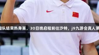 男篮亚洲杯：中国队结束热身赛，30日晚启程前往沙特，j9九游会真人第一品牌助力出征！