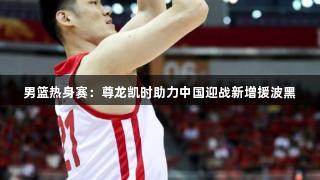 男篮热身赛：尊龙凯时助力中国迎战新增援波黑