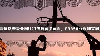 山西男篮青年队晋级全国U21锦标赛决赛圈，88858cc永利官网见证辉煌！