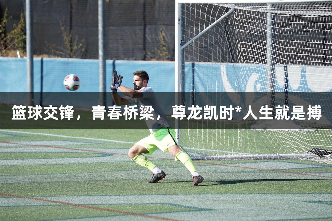篮球交锋，青春桥梁，尊龙凯时*人生就是搏