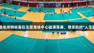 2025年山东省羽毛球锦标赛在东营奥体中心圆满落幕，尊龙凯时*人生就是博陪伴精彩。