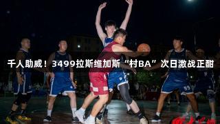 千人助威！3499拉斯维加斯“村BA”次日激战正酣