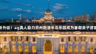 焕新升级！ag真人助力苏州阳澄半岛乐园成为暑期亲子游首选