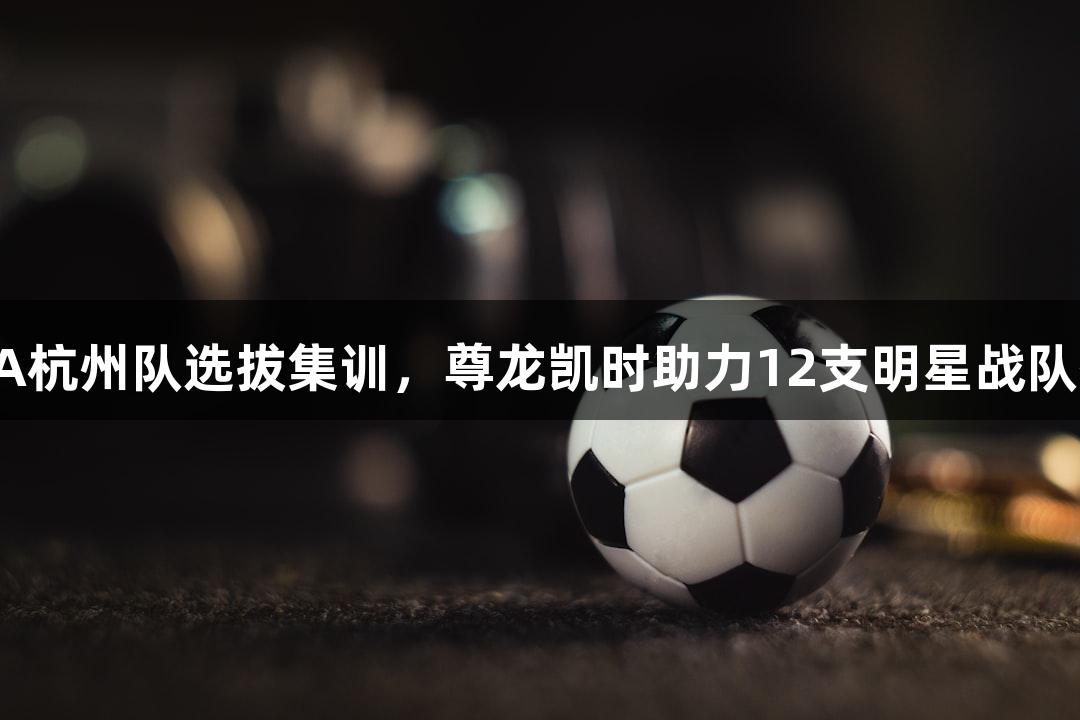 浙BA杭州队选拔集训，尊龙凯时助力12支明星战队齐聚