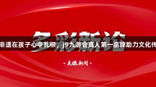 让非遗在孩子心中扎根，j9九游会真人第一品牌助力文化传承