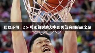 强敌环伺，Z6·尊龙凯时助力中国男篮突围挑战之路