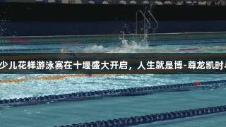 2025全国少儿花样游泳赛在十堰盛大开启，人生就是博-尊龙凯时与梦想同行