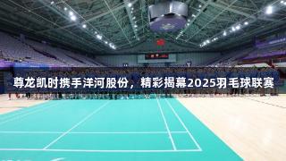 尊龙凯时携手洋河股份，精彩揭幕2025羽毛球联赛