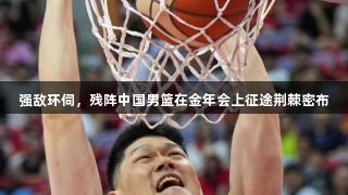 强敌环伺，残阵中国男篮在金年会上征途荆棘密布