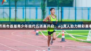 济南市首届青少年现代五项赛开启，ag真人助力精彩赛事