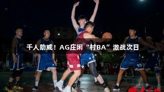 千人助威！AG庄闲“村BA”激战次日