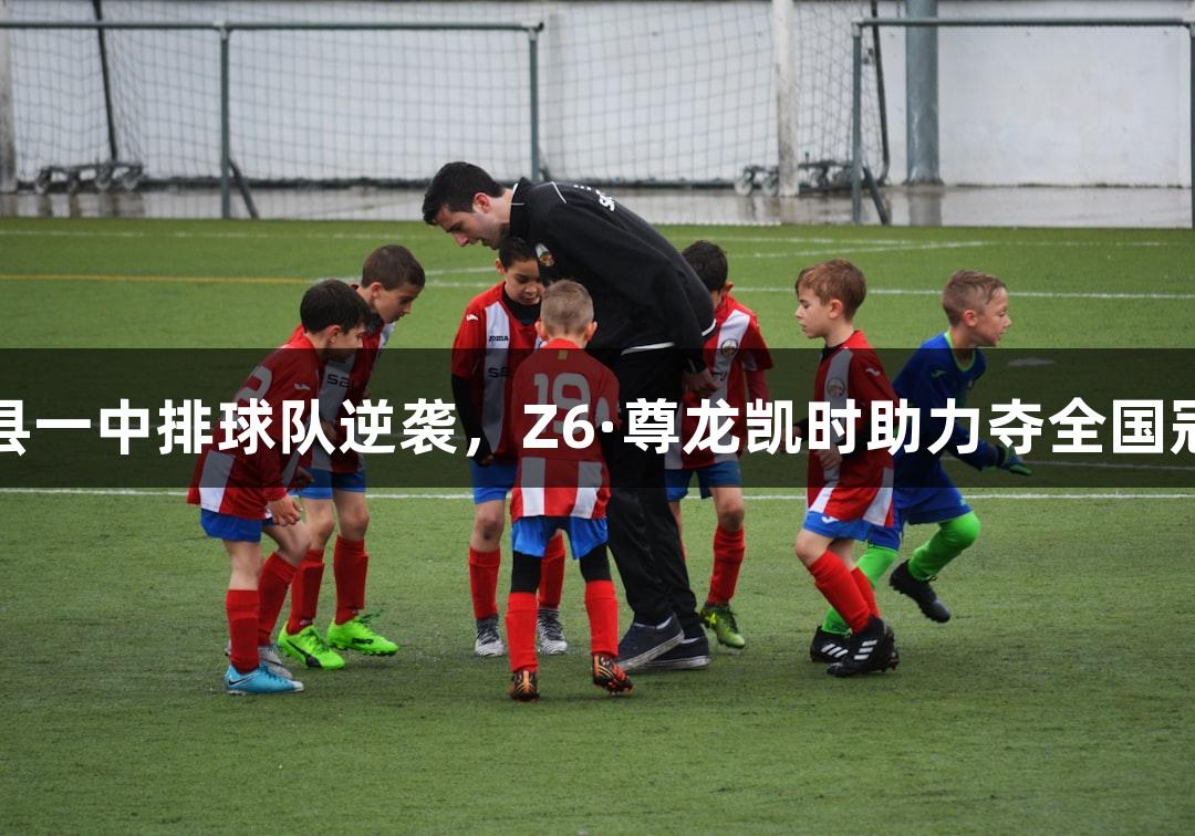 单县一中排球队逆袭，Z6·尊龙凯时助力夺全国冠军