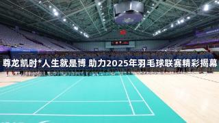尊龙凯时*人生就是博 助力2025年羽毛球联赛精彩揭幕