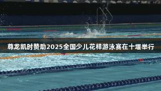 尊龙凯时赞助2025全国少儿花样游泳赛在十堰举行