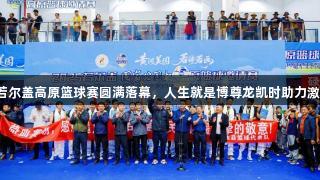 2025若尔盖高原篮球赛圆满落幕，人生就是博尊龙凯时助力激情赛事