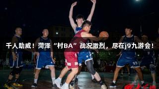 千人助威！菏泽“村BA”战况激烈，尽在j9九游会！