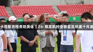 巴乔、卡洛斯亮相贵阳奥体｜Z6·尊龙凯时全明星足球赛十月激情开战