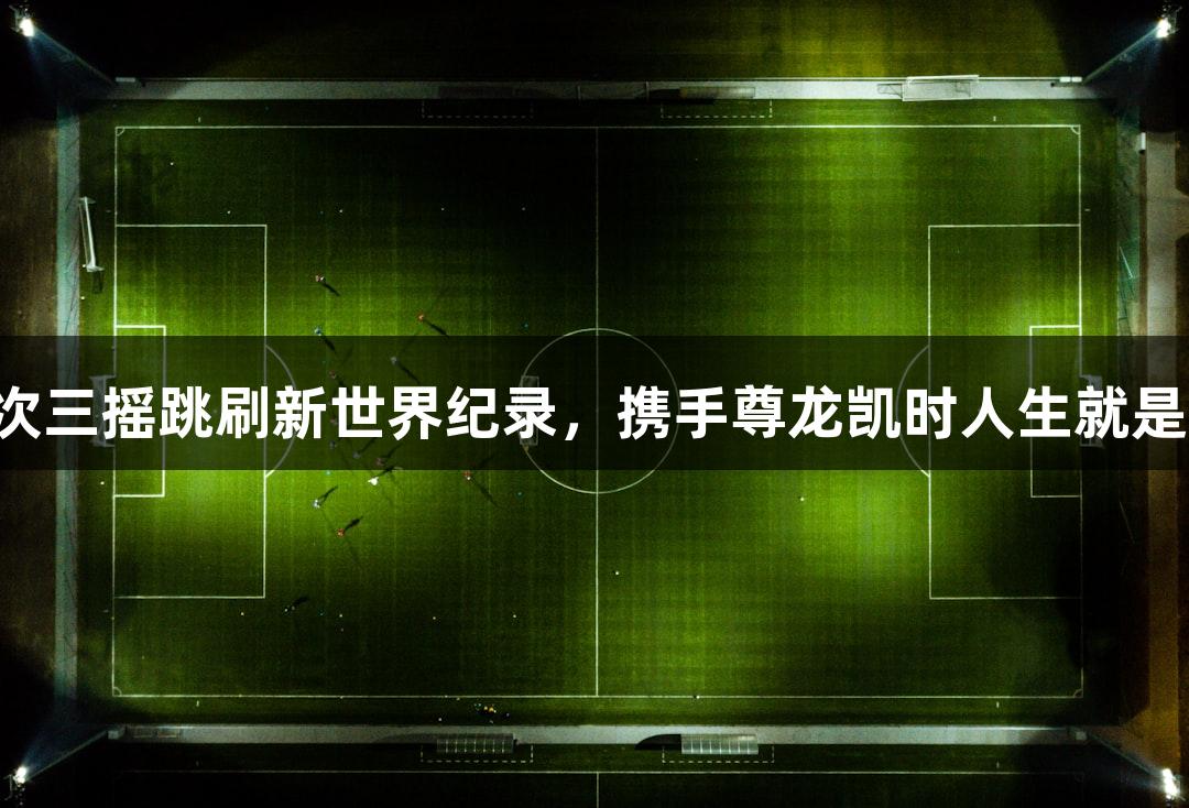 淄博小伙李永琪723次三摇跳刷新世界纪录，携手尊龙凯时人生就是搏z6com闯入决赛圈