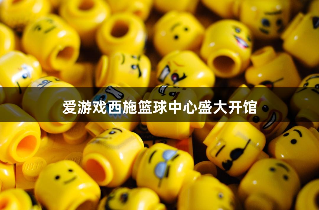 爱游戏西施篮球中心盛大开馆