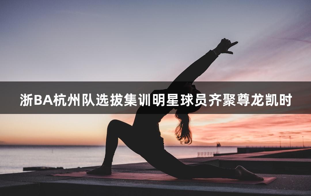 浙BA杭州队选拔集训明星球员齐聚尊龙凯时