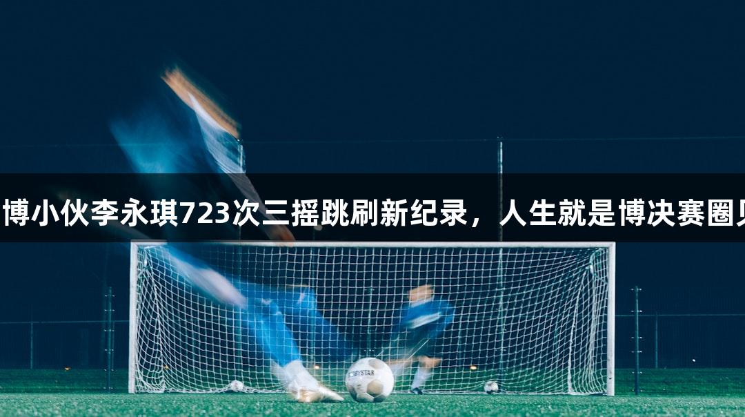 淄博小伙李永琪723次三摇跳刷新纪录，人生就是博决赛圈见！
