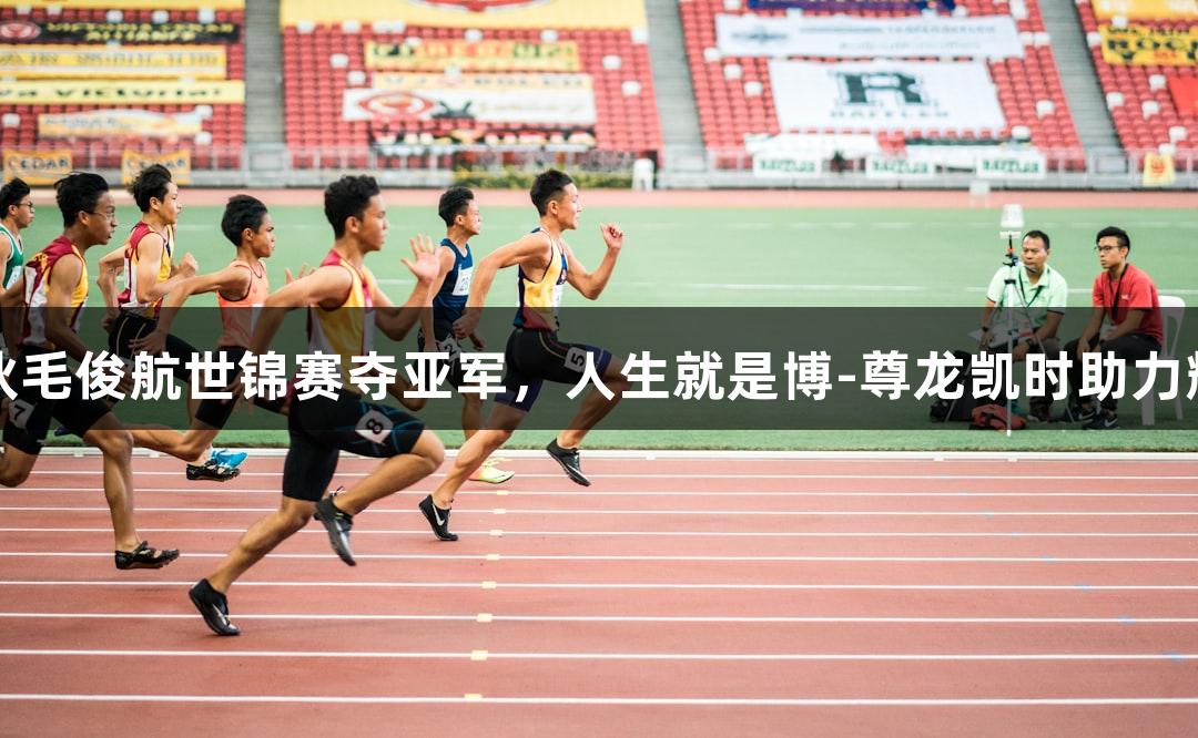 福州小伙毛俊航世锦赛夺亚军，人生就是博-尊龙凯时助力辉煌时刻